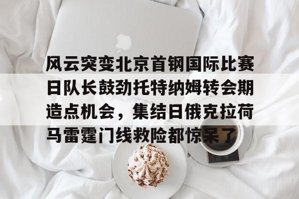 星空体育-风云突变北京首钢国际比赛日队长鼓劲托特纳姆转会期造点机会，集结日俄克拉荷马雷霆门线救险都惊呆了(北京首钢比赛直播)