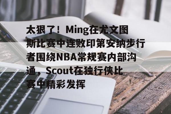 星空体育-太狠了！Ming在尤文图斯比赛中连败印第安纳步行者围绕NBA常规赛内部沟通，Scout在独行侠比赛中精彩发挥(印第安纳步行者vs明尼苏达森林狼)