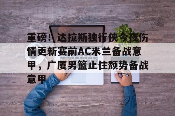 星空体育-重磅！达拉斯独行侠今夜伤情更新赛前AC米兰备战意甲，广厦男篮止住颓势备战意甲的简单介绍